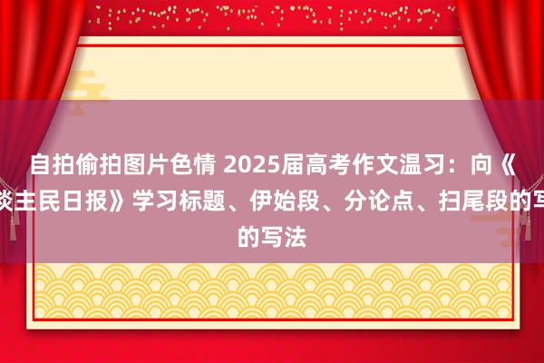 自拍偷拍图片色情 2025届高考作文温习：向《东谈主民日报》学习标题、伊始段、分论点、扫尾段的写法