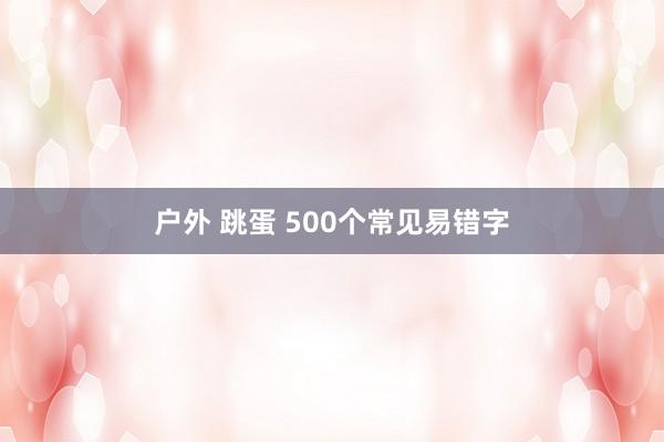 户外 跳蛋 500个常见易错字