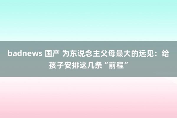badnews 国产 为东说念主父母最大的远见：给孩子安排这几条“前程”