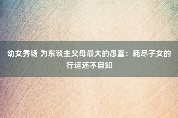 幼女秀场 为东谈主父母最大的愚蠢：耗尽子女的行运还不自知