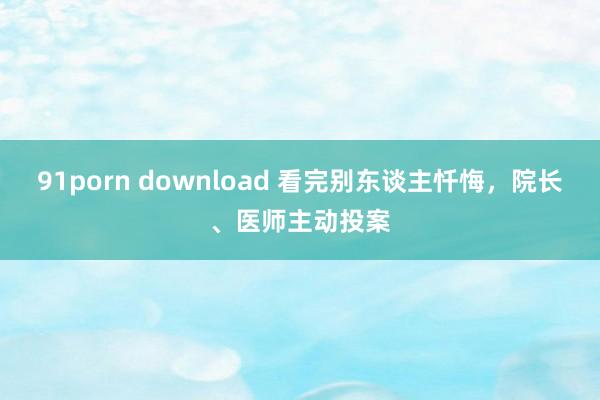 91porn download 看完别东谈主忏悔，院长、医师主动投案