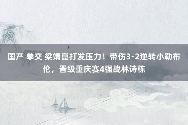 国产 拳交 梁靖崑打发压力！带伤3-2逆转小勒布伦，晋级重庆赛4强战林诗栋