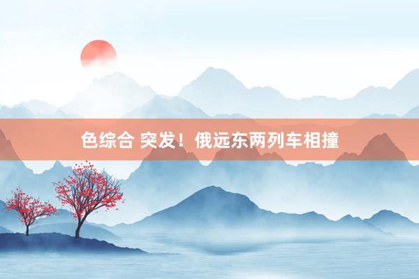 色综合 突发！俄远东两列车相撞