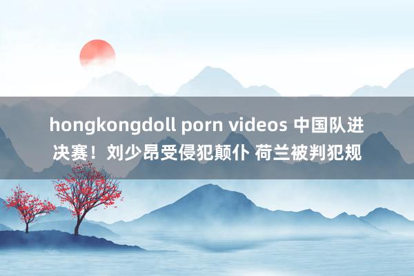 hongkongdoll porn videos 中国队进决赛！刘少昂受侵犯颠仆 荷兰被判犯规