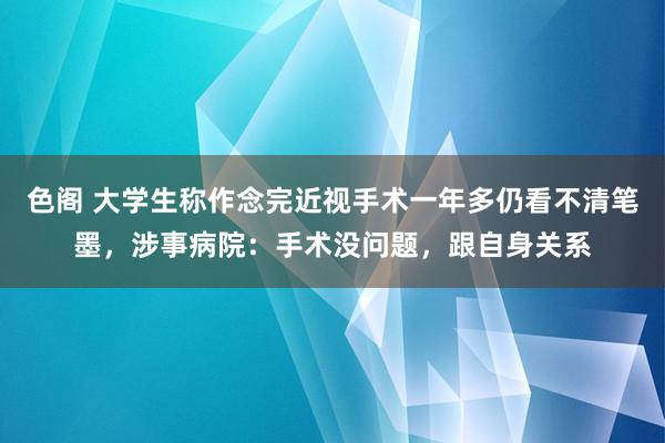 色阁 大学生称作念完近视手术一年多仍看不清笔墨，涉事病院：手术没问题，跟自身关系