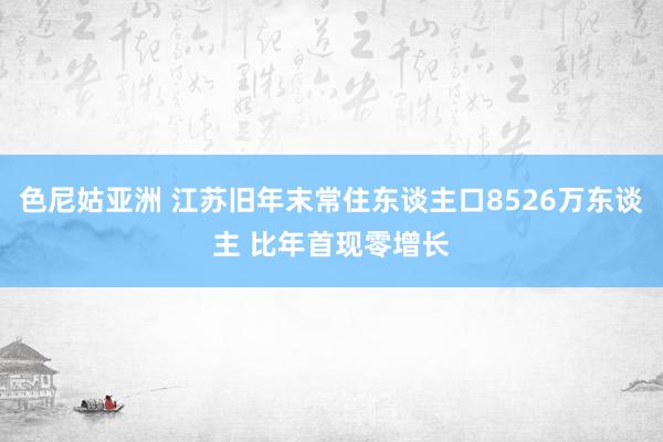 色尼姑亚洲 江苏旧年末常住东谈主口8526万东谈主 比年首现零增长