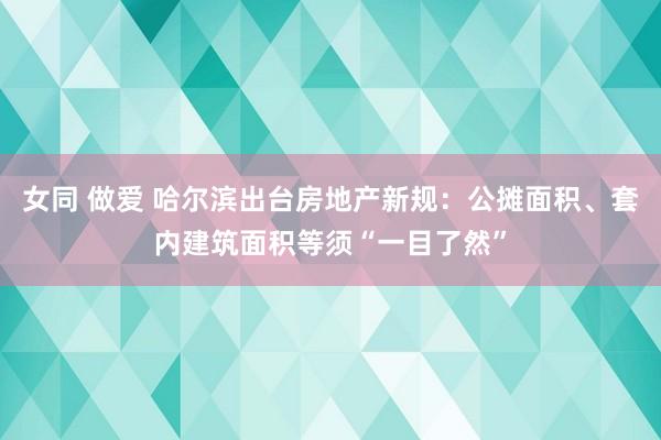 女同 做爱 哈尔滨出台房地产新规：公摊面积、套内建筑面积等须“一目了然”