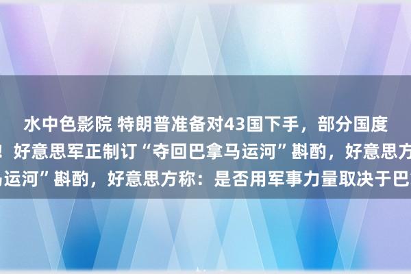 水中色影院 特朗普准备对43国下手，部分国度国民将被全面拦阻入境！好意思军正制订“夺回巴拿马运河”斟酌，好意思方称：是否用军事力量取决于巴拿马
