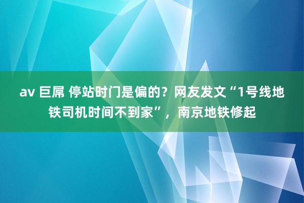 av 巨屌 停站时门是偏的？网友发文“1号线地铁司机时间不到家”，南京地铁修起