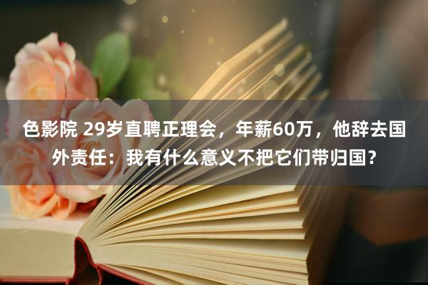色影院 29岁直聘正理会，年薪60万，他辞去国外责任：我有什么意义不把它们带归国？