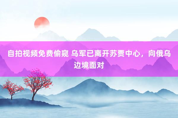 自拍视频免费偷窥 乌军已离开苏贾中心，向俄乌边境面对