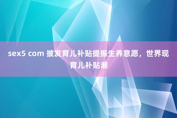 sex5 com 披发育儿补贴提振生养意愿，世界现育儿补贴潮