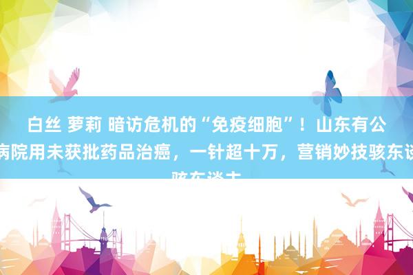 白丝 萝莉 暗访危机的“免疫细胞”！山东有公立病院用未获批药品治癌，一针超十万，营销妙技骇东谈主
