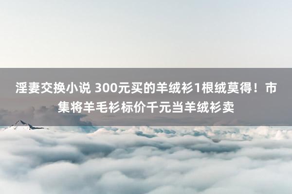 淫妻交换小说 300元买的羊绒衫1根绒莫得！市集将羊毛衫标价千元当羊绒衫卖