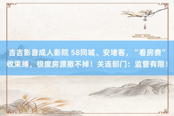 吉吉影音成人影院 58同城、安堵客，“看房费”收束缚，极度房源撤不掉！关连部门：监管有限！